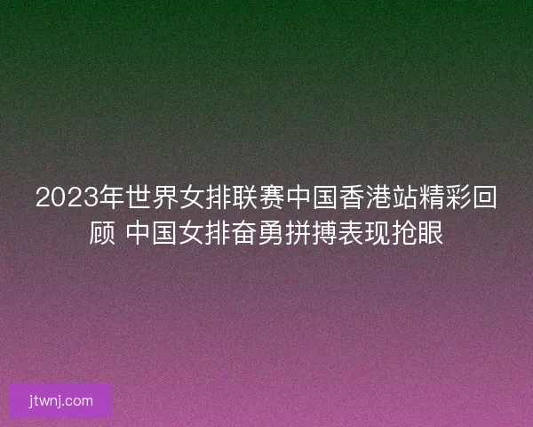 2023年世界女排联赛中国香港站精彩回顾 中国女排奋勇拼搏表现抢眼